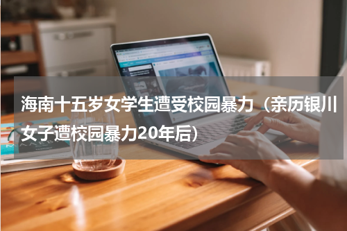 海南十五岁女学生遭受校园暴力（亲历银川女子遭校园暴力20年后）