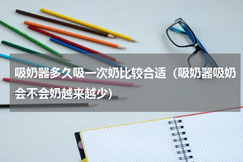 吸奶器多久吸一次奶比较合适（吸奶器吸奶会不会奶越来越少）