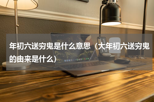 年初六送穷鬼是什么意思（大年初六送穷鬼的由来是什么）