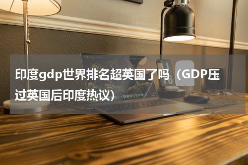 印度gdp世界排名超英国了吗（GDP压过英国后印度热议）