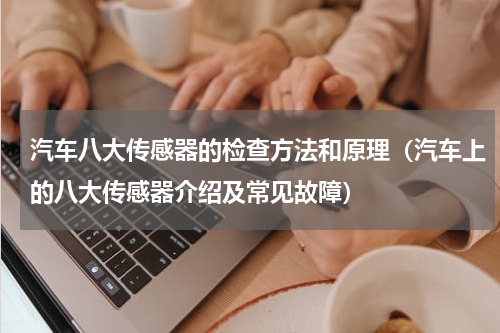汽车八大传感器的检查方法和原理（汽车上的八大传感器介绍及常见故障）