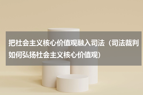 把社会主义核心价值观融入司法（司法裁判如何弘扬社会主义核心价值观）