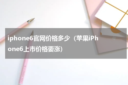 iphone6官网价格多少（苹果iPhone6上市价格要涨）