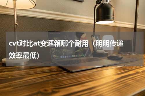 cvt对比at变速箱哪个耐用（明明传递效率最低）
