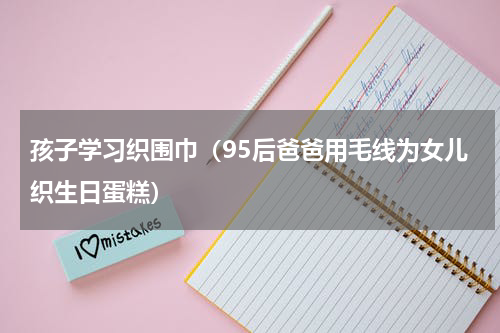 孩子学习织围巾（95后爸爸用毛线为女儿织生日蛋糕）