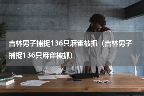 吉林男子捕捉136只麻雀被抓（吉林男子捕捉136只麻雀被抓）