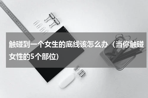 触碰到一个女生的底线该怎么办（当你触碰女性的5个部位）