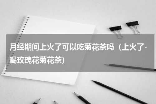 月经期间上火了可以吃菊花茶吗（上火了-喝玫瑰花菊花茶）