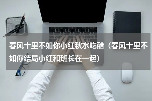 春风十里不如你小红秋水吃醋（春风十里不如你结局小红和班长在一起）