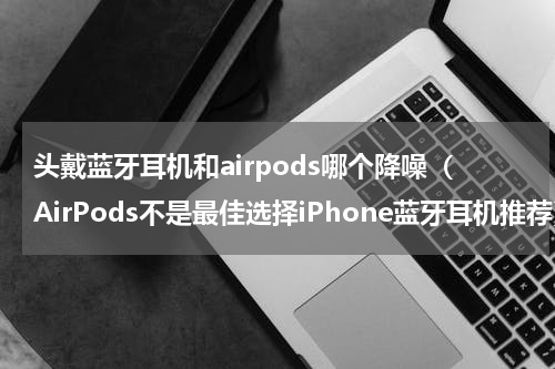 头戴蓝牙耳机和airpods哪个降噪（AirPods不是最佳选择iPhone蓝牙耳机推荐）