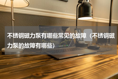 不锈钢磁力泵有哪些常见的故障（不锈钢磁力泵的故障有哪些）