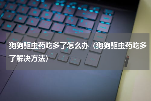 狗狗驱虫药吃多了怎么办（狗狗驱虫药吃多了解决方法）
