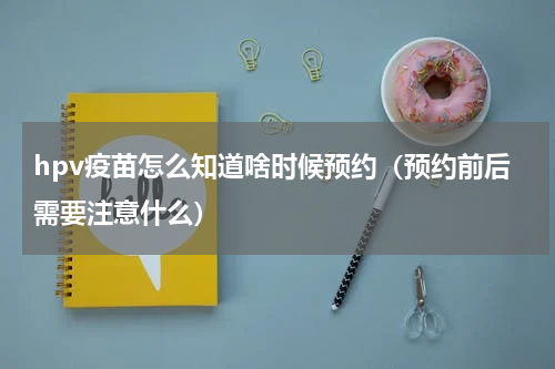 hpv疫苗怎么知道啥时候预约（预约前后需要注意什么）