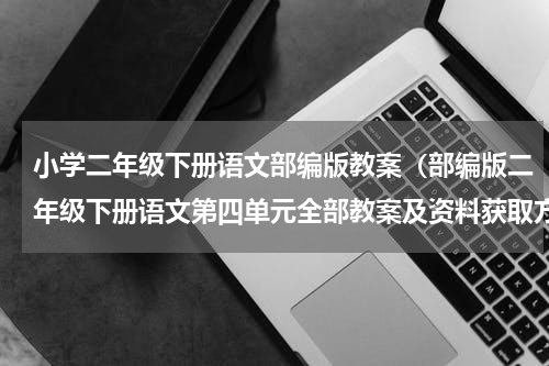 小学二年级下册语文部编版教案（部编版二年级下册语文第四单元全部教案及资料获取方法）