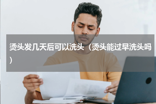 烫头发几天后可以洗头（烫头能过早洗头吗）