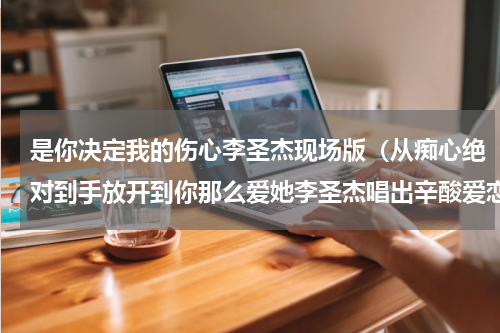 是你决定我的伤心李圣杰现场版（从痴心绝对到手放开到你那么爱她李圣杰唱出辛酸爱恋）