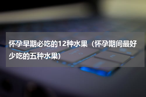怀孕早期必吃的12种水果（怀孕期间最好少吃的五种水果）