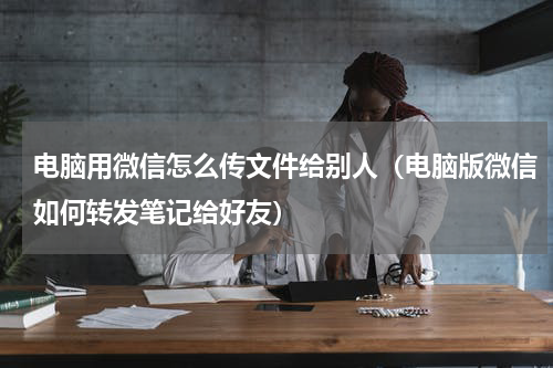 电脑用微信怎么传文件给别人（电脑版微信如何转发笔记给好友）
