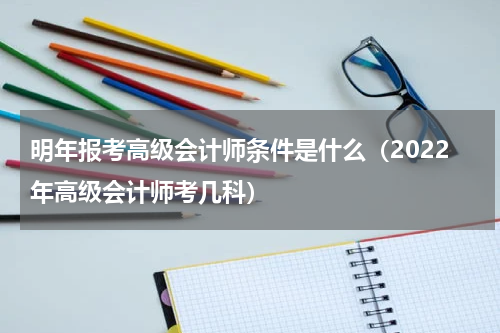 明年报考高级会计师条件是什么（2022年高级会计师考几科）