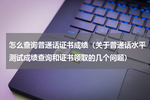 怎么查询普通话证书成绩（关于普通话水平测试成绩查询和证书领取的几个问题）