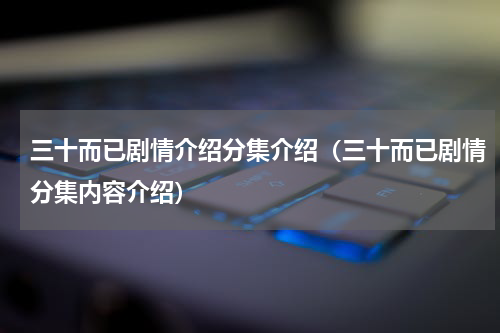 三十而已剧情介绍分集介绍（三十而已剧情分集内容介绍）
