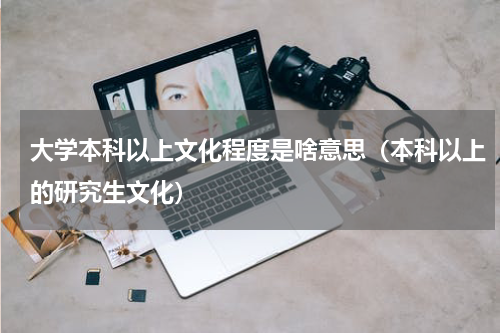 大学本科以上文化程度是啥意思（本科以上的研究生文化）