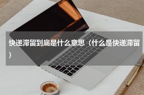 快递滞留到底是什么意思（什么是快递滞留）
