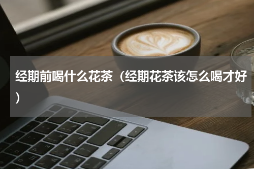 经期前喝什么花茶（经期花茶该怎么喝才好）