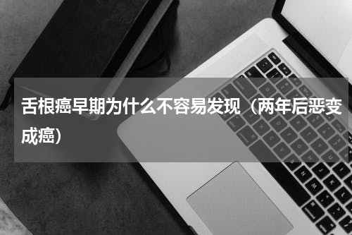 舌根癌早期为什么不容易发现（两年后恶变成癌）