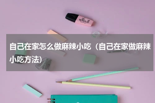 自己在家怎么做麻辣小吃（自己在家做麻辣小吃方法）
