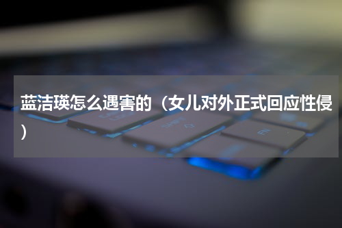 蓝洁瑛怎么遇害的（女儿对外正式回应性侵）