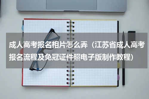 成人高考报名相片怎么弄（江苏省成人高考报名流程及免冠证件照电子版制作教程）