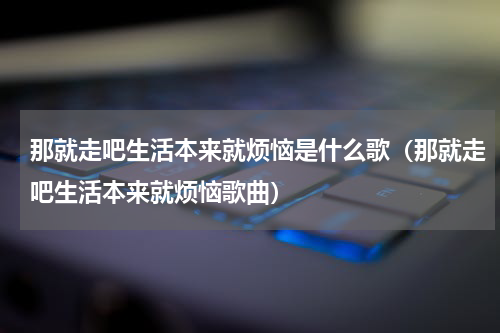 那就走吧生活本来就烦恼是什么歌（那就走吧生活本来就烦恼歌曲）