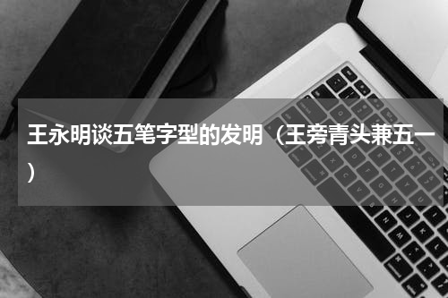 王永明谈五笔字型的发明（王旁青头兼五一）