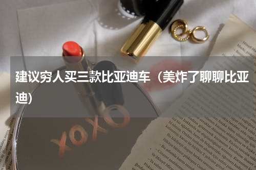 建议穷人买三款比亚迪车（美炸了聊聊比亚迪）