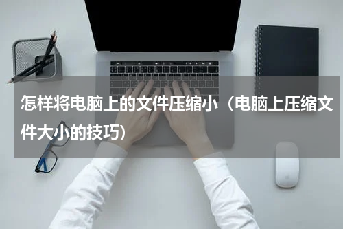 怎样将电脑上的文件压缩小（电脑上压缩文件大小的技巧）
