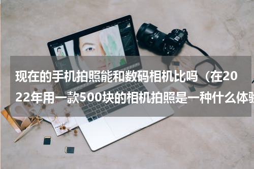 现在的手机拍照能和数码相机比吗（在2022年用一款500块的相机拍照是一种什么体验）