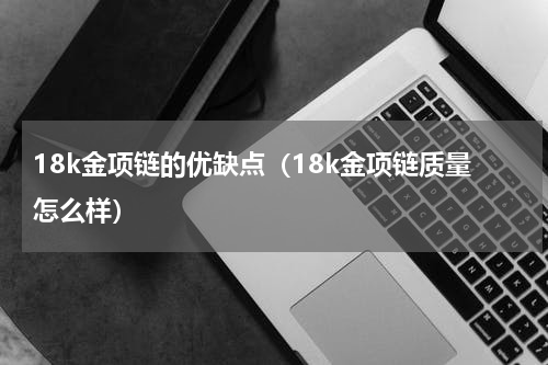 18k金项链的优缺点（18k金项链质量怎么样）