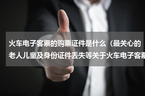 火车电子客票的购票证件是什么（最关心的老人儿童及身份证件丢失等关于火车电子客票的最全知识）