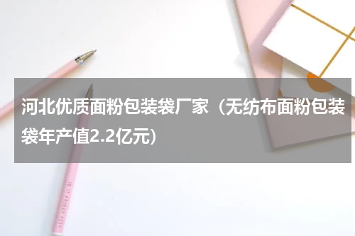 河北优质面粉包装袋厂家（无纺布面粉包装袋年产值2.2亿元）