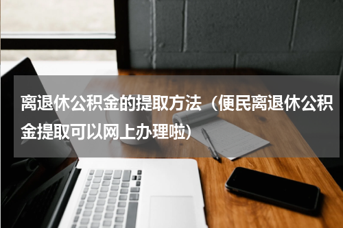 离退休公积金的提取方法（便民离退休公积金提取可以网上办理啦）