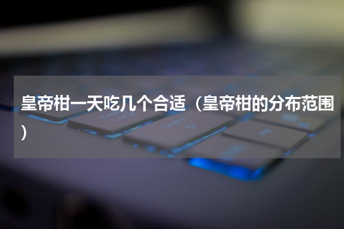 皇帝柑一天吃几个合适（皇帝柑的分布范围）