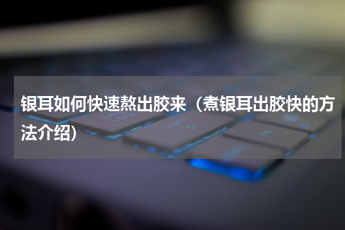 银耳如何快速熬出胶来（煮银耳出胶快的方法介绍）
