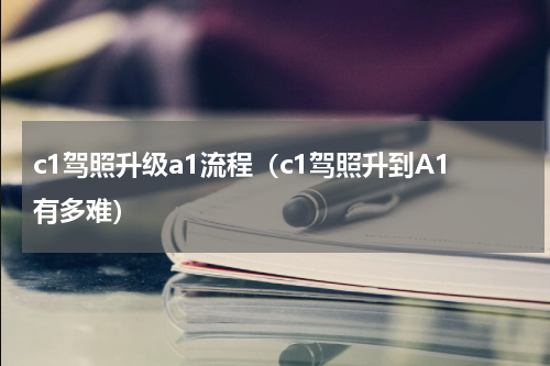 c1驾照升级a1流程（c1驾照升到A1有多难）
