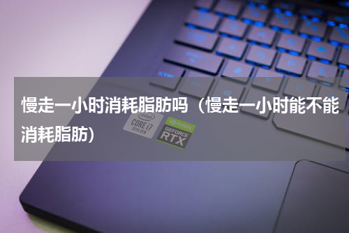 慢走一小时消耗脂肪吗（慢走一小时能不能消耗脂肪）