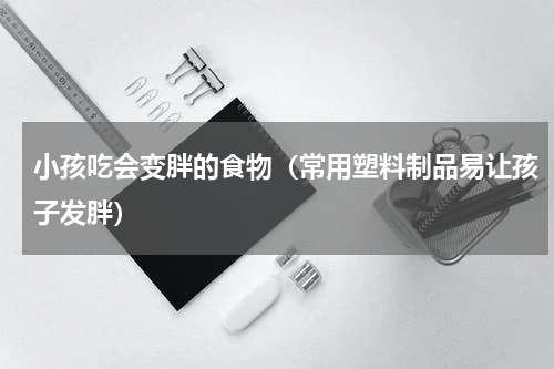 小孩吃会变胖的食物（常用塑料制品易让孩子发胖）