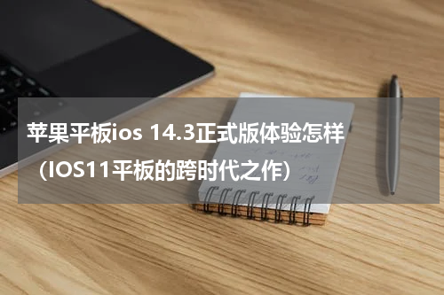 苹果平板ios 14.3正式版体验怎样（IOS11平板的跨时代之作）