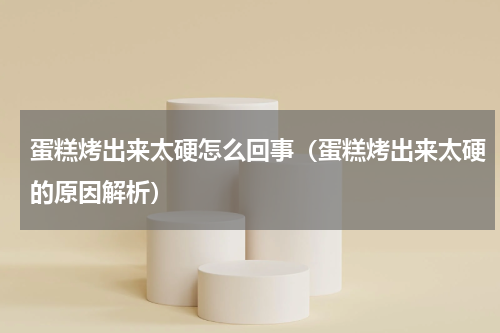 蛋糕烤出来太硬怎么回事（蛋糕烤出来太硬的原因解析）