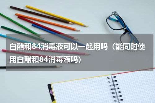 白醋和84消毒液可以一起用吗（能同时使用白醋和84消毒液吗）