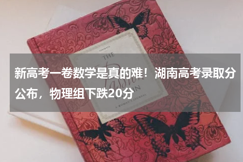 新高考一卷数学是真的难！湖南高考录取分公布，物理组下跌20分